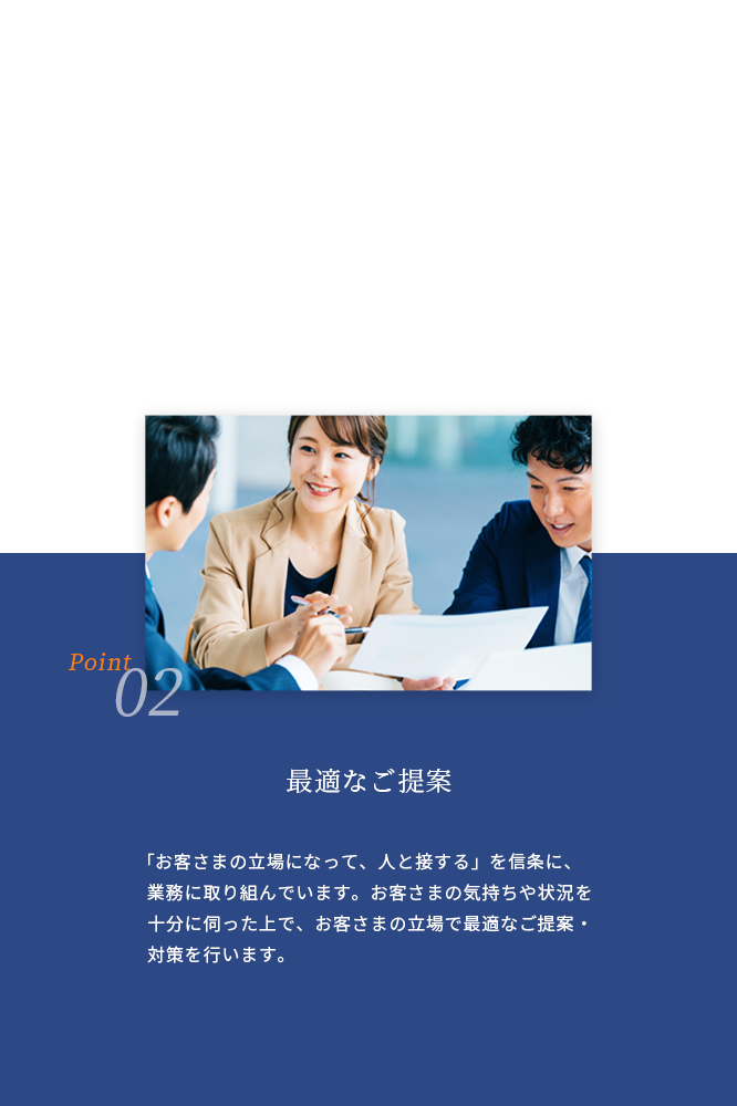 02 最適なご提案 「お客さまの立場になって、人と接する」を信条に、業務に取り組んでいます。 お客さまの気持ちや状況を十分に伺った上で、お客さまの立場で最適なご提案・対策を行います。