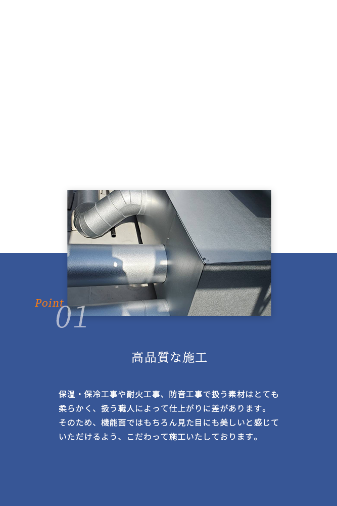 01 高品質な施工 保温・保冷工事や耐火工事、防音工事で扱う素材はとても柔らかく、扱う職人によって仕上がりに差があります。 そのため、機能面ではもちろん見た目にも美しいと感じていただけるよう、こだわって施工いたしております。